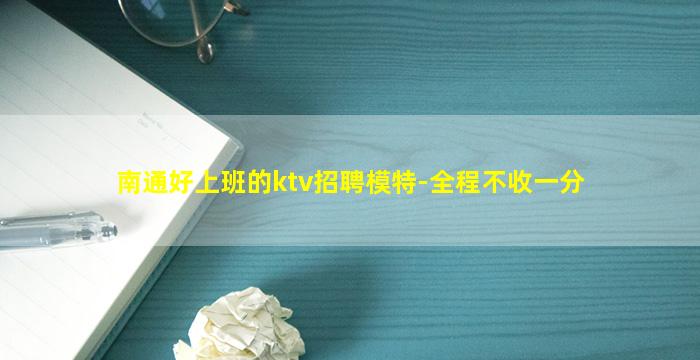 南通好上班的ktv招聘模特-全程不收一分
